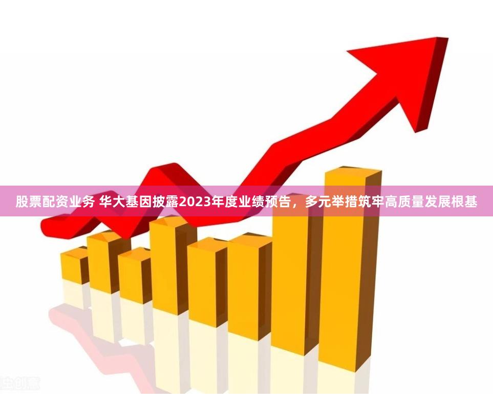 股票配资业务 华大基因披露2023年度业绩预告，多元举措筑牢高质量发展根基