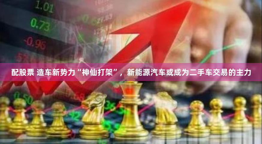 配股票 造车新势力“神仙打架”，新能源汽车或成为二手车交易的主力