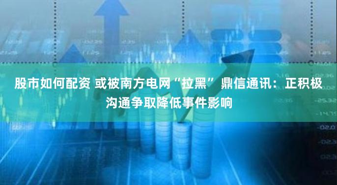 股市如何配资 或被南方电网“拉黑” 鼎信通讯：正积极沟通争取降低事件影响