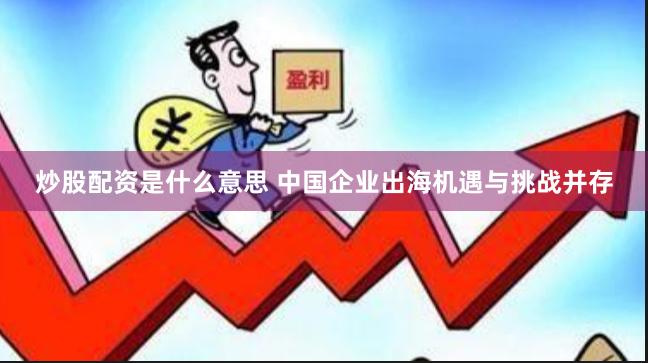 炒股配资是什么意思 中国企业出海机遇与挑战并存