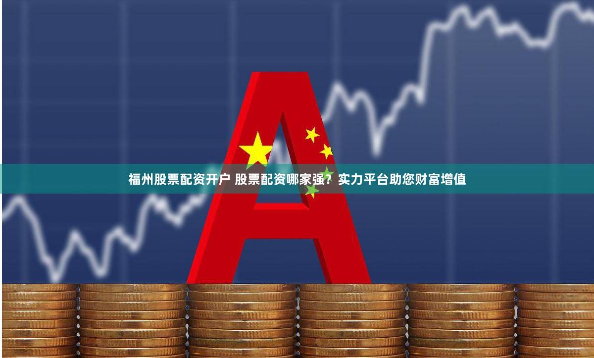 福州股票配资开户 股票配资哪家强？实力平台助您财富增值