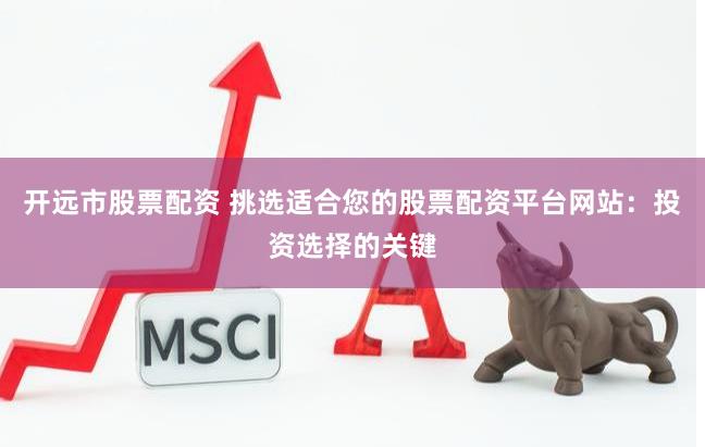 开远市股票配资 挑选适合您的股票配资平台网站：投资选择的关键