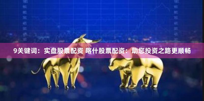 9关键词：实盘股票配资 喀什股票配资：助您投资之路更顺畅