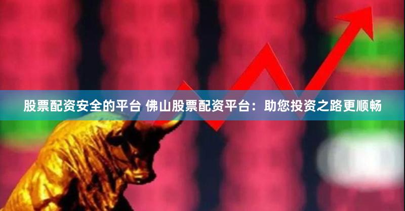股票配资安全的平台 佛山股票配资平台：助您投资之路更顺畅