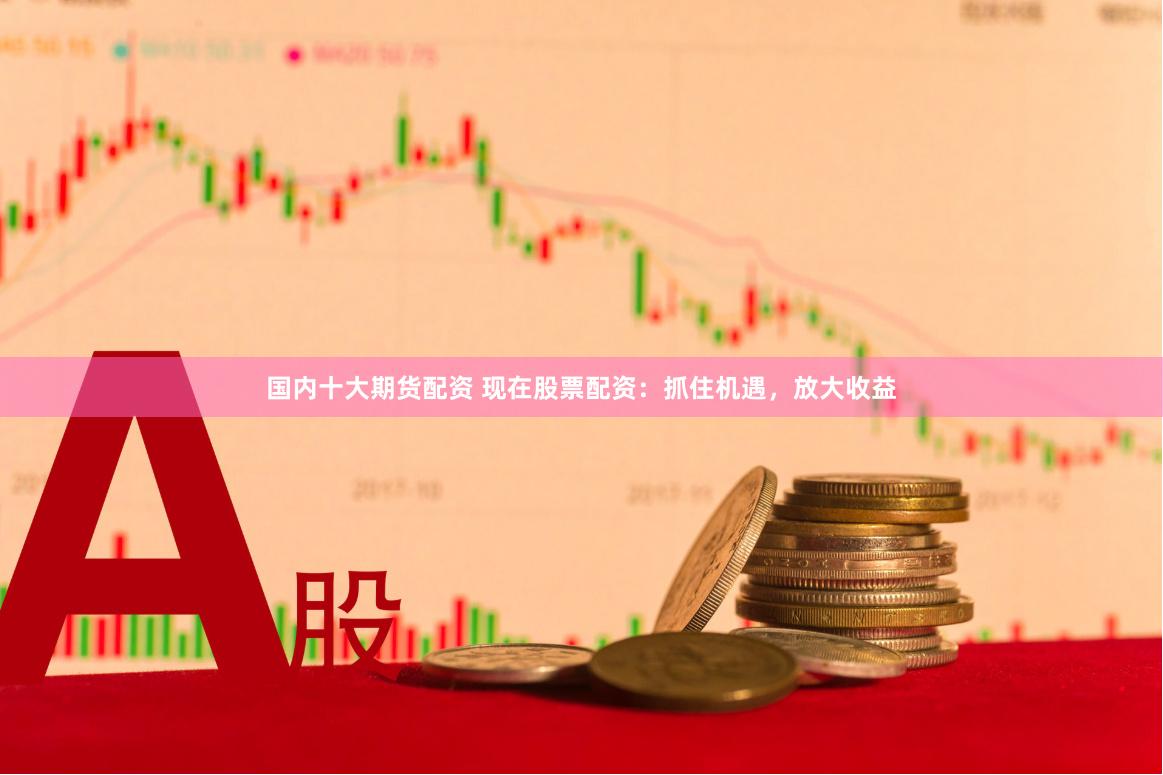 国内十大期货配资 现在股票配资：抓住机遇，放大收益