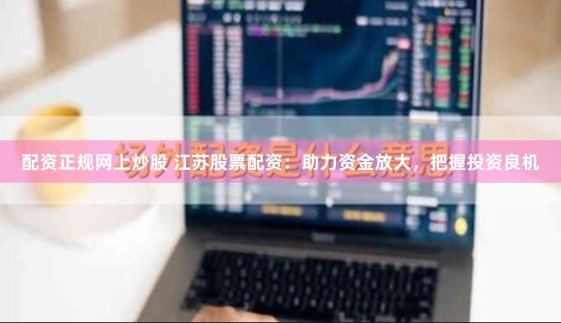 配资正规网上炒股 江苏股票配资：助力资金放大，把握投资良机